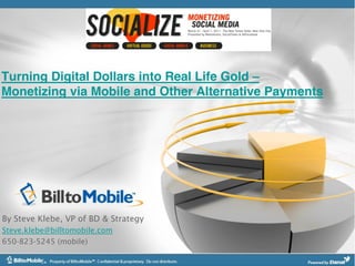 Turning Digital Dollars into Real Life Gold
Monetizing via Mobile and Other Alternative Payments




By Steve Klebe, VP of BD & Strategy
Steve.klebe@billtomobile.com
650-823-5245 (mobile)
 