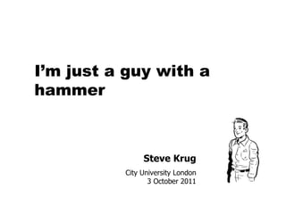 Steve Krug City University London 3 October 2011 I’m just a guy with a hammer 