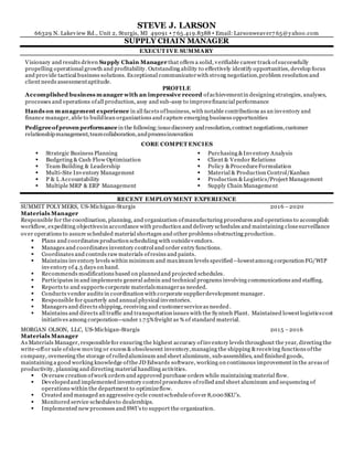 STEVE J. LARSON
66329 N. Lakeview Rd., Unit 2, Sturgis, MI 49091 ▪ 7 65.419.8388 ▪ Email: Larsonweaver7 65@yahoo.com
SUPPLY CHAIN MANAGER
EXECUT IVE SUMMARY
Visionary and results driven Supply Chain Manager that offers a solid, verifiable career track ofsuccessfully
propelling operational growth and profitability. Outstanding ability to effectively identify opportunities, develop focus
and provide tactical business solutions. Exceptional communicatorwith strong negotiation,problem resolution and
client needs assessmentaptitude.
PROFILE
Accomplished business manager with an impressive record ofachievementin designing strategies, analyses,
processes and operations ofall production, assy and sub-assy to improvefinancial performance
Hands on management experience in all facets ofbusiness, with notable contributions as an inventory and
finance manager, able to buildlean organizations and capture emerging business opportunities
Pedigreeofproven performance in the following:issuediscovery andresolution,contract negotiations,customer
relationshipmanagement,teamcollaboration,andprocessinnovation
CORE COMPET ENCIES
 Strategic Business Planning
 Budgeting & Cash Flow Optimization
 Team Building & Leadership
 Multi-Site Inventory Management
 P & L Accountability
 Multiple MRP & ERP Management
 Purchasing &Inventory Analysis
 Client & Vendor Relations
 Policy &ProcedureFormulation
 Material & Production Control/Kanban
 Production &Logistics/Project Management
 Supply Chain Management
RECENT EMPLOYMENT EXPERIENCE
SUMMIT POLY MERS, US-Michigan-Sturgis 2016 –2020
Materials Manager
Responsible for the coordination, planning, and organization ofmanufacturing procedures and operations to accomplish
workflow, expediting objectivesin accordance with production and delivery schedules and maintaining closesurveillance
over operations to assure scheduled material shortages and other problems obstructing production.
 Plans and coordinates production scheduling with outsidevendors.
 Manages and coordinates inventory control and order entry functions.
 Coordinates and controls raw materials ofresins and paints.
 Maintains inventory levels within minimum and maximum levels specified—lowestamong corporation FG/WIP
inventory of4.5 days on hand.
 Recommends modifications based on plannedand projected schedules.
 Participates in and implements general admin and technical programs involving communications and staffing.
 Reports to and supports corporate materialsmanageras needed.
 Conducts vendor audits in coordination with corporate supplierdevelopment manager.
 Responsible for quarterly and annual physical inventories.
 Managers and directs shipping, receiving and customerserviceas needed.
 Maintains and directs all traffic and transportation issues with the Syntech Plant. Maintained lowestlogisticscost
initiatives among corporation--under 1.75%freight as % of standard material.
MORGAN OLSON, LLC, US-Michigan-Sturgis 2015 –2016
Materials Manager
As Materials Manager, responsiblefor ensuring the highest accuracy ofinventory levels throughout the year, directing the
write-offor sale ofslow moving or excess &obsolescent inventory,managing the shipping &receiving functions ofthe
company, overseeing the storage of rolledaluminum and sheet aluminum, sub-assemblies, and finished goods,
maintaining a good working knowledge ofthe JD Edwards software, working on continuous improvement in the areas of
productivity, planning and directing material handling activities.
 Oversaw creation ofwork orders and approved purchase orders while maintaining material flow.
 Developedand implemented inventory control procedures ofrolled and sheet aluminum and sequencing of
operations within the department to optimizeflow.
 Created and managed an aggressive cycle countscheduleofover 8,000 SKU’s.
 Monitored service schedulesto dealerships.
 Implemented new processes and SWI’s to support the organization.
 