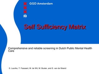 Self Sufficiency MatrixSelf Sufficiency Matrix
Comprehensive and reliable screening in Dutch Public Mental Health
Care
S. Lauriks, T. Fassaert, M. de Wit, M. Buster, and S. van de Weerd
 