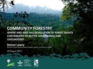 COMMUNITY FORESTRY
WHERE AND WHY HAS DEVOLUTION OF FOREST RIGHTS
CONTRIBUTED TO BETTER GOVERNANCE AND
LIVELIHOODS?
Steven Lawry
Director, Equal Opportunities, Gender, Justice, and Tenure, CIFOR
29 August 2017
 