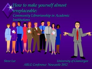 How to make yourself almost
      irreplaceable:
      Community Librarianship in Academic
      Institutions




Steve Lee                        University of Glamorgan
            ARLG Conference Newcastle 2012
 