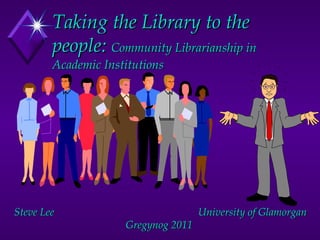 Taking the Library to the people:  Community Librarianship in Academic Institutions Steve Lee  University of Glamorgan Gregynog 2011  
