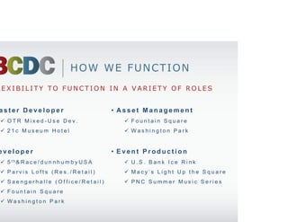 HOW WE FUNCTION
 FLEXIBILITY TO FUNCTION IN A VARIETY OF ROLES


• Master Developer                             • Asset Management
    OTR Mixed-Use Dev.                            Fountain Square
    21c Museum Hotel                              Washington Park


• Developer                                    • Event Production
    5 th& R a c e / d u n n h u m b y U S A       U.S. Bank Ice Rink
    Parvis Lofts (Res./Retail)                    Macy’s Light Up the Square
    Saengerhalle (Office/Retail)                  PNC Summer Music Series
    Fountain Square
    Washington Park
 