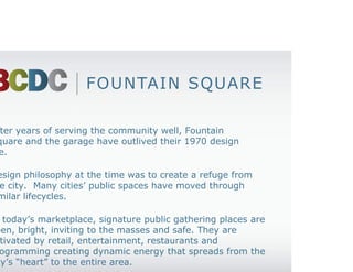 FOUNTAIN SQUARE

After years of serving the community well, Fountain
Square and the garage have outlived their 1970 design
life.

Design philosophy at the time was to create a refuge from
the city. Many cities’ public spaces have moved through
similar lifecycles.

In today’s marketplace, signature public gathering places are
open, bright, inviting to the masses and safe. They are
activated by retail, entertainment, restaurants and
programming creating dynamic energy that spreads from the
city’s “heart” to the entire area.
 