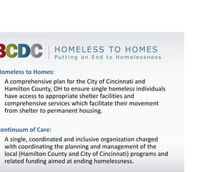 HOMELESS TO HOMES
                    Putting an End to Homelessness

Homeless to Homes:
• A comprehensive plan for the City of Cincinnati and 
  Hamilton County, OH to ensure single homeless individuals 
  have access to appropriate shelter facilities and 
  comprehensive services which facilitate their movement 
  from shelter to permanent housing.

Continuum of Care:
• A single, coordinated and inclusive organization charged 
  with coordinating the planning and management of the 
  local (Hamilton County and City of Cincinnati) programs and 
  related funding aimed at ending homelessness.
 