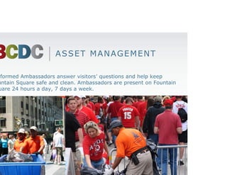 ASSET MANAGEMENT

Uniformed Ambassadors answer visitors’ questions and help keep
Fountain Square safe and clean. Ambassadors are present on Fountain
Square 24 hours a day, 7 days a week.
 