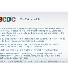 BOCA / 4EG


• The Maisonette was the longest-operating consecutive 5-star restaurant
in the country. It occupied this Sixth Street building for 39 years. It’s
closing saddened the community, and its vacancy was a reminder of the
once-happening street.
• The building that housed the Maisonette and LaNormandie, will soon be
home to 3 new restaurant/entertainment concepts:
   • Boca Restaurant Group (BRG) will move its highly successful
   “BOCA” restaurant from Oakley to Downtown
   • BRG will open a second “trattoria” concept on the lower level
   • Four Entertainment Group (4EG), a successful operator of 7 local
   entertainment venues and restaurants, will open “IGBY’s” in the
   LaNormandie space next door
• Construction started early October and is scheduled to be completed in
October 2012
 