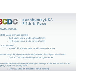 dunnhumbyUSA
                         Fifth & Race
PROJECT DETAILS:


• 3CDC would own and operate:
         o 630 space below grade parking facility
         o 400 space above grade parking facility

• 3CDC will own:
         o 40,000 SF of street level retail/commercial space


• dunnhumbyUSA, through a sale and/or lease of air rights, would own:
         o 300,000 SF office building and air rights above


• Qualified residential developer/manager, through a sale and/or lease of air
rights, would own and operate:
         o 100-130 units of residential rental housing
 