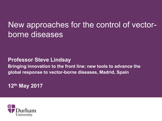 New approaches for the control of vector-
borne diseases
Professor Steve Lindsay
Bringing innovation to the front line: new tools to advance the
global response to vector-borne diseases, Madrid, Spain
12th May 2017
 