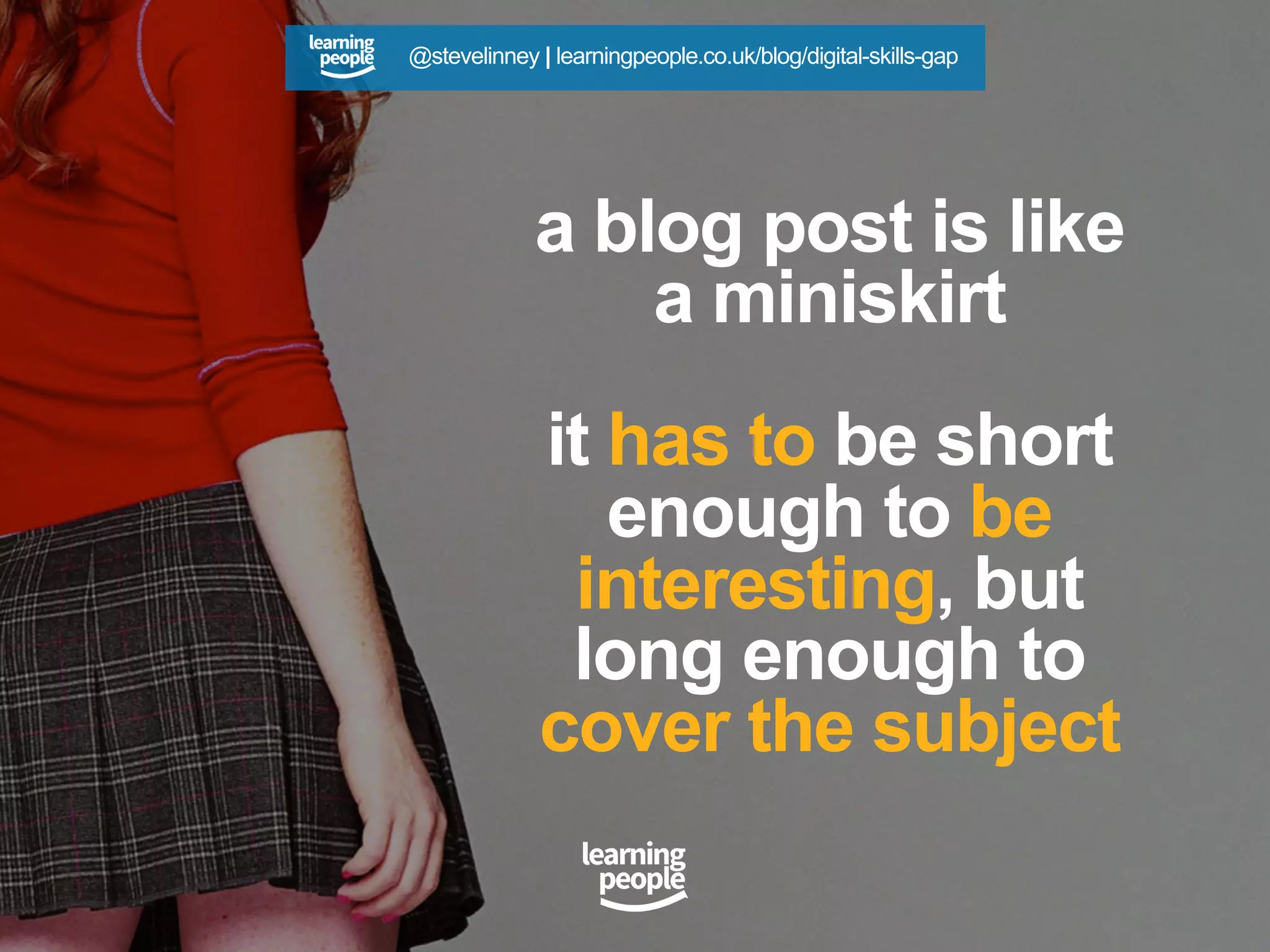 a blog post is like
a miniskirt
it has to be short
enough to be
interesting, but
long enough to
cover the subject
@stevelinney | learningpeople.co.uk/blog/digital-skills-gap
 
