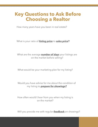 Key Questions to Ask Before
Choosing a Realtor
How many years have you been in real estate?
What is your ratio of listing price to sales price?
What are the average number of days your listings are
on the market before selling?
What would be your marketing plan for my listing?
Would you have advise for me about the condition of
my listing to prepare for showings?
How often would I hear from you when my listing is
on the market?
Will you provide me with regular feedback on showings?
 