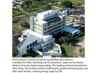 Florida Atlantic University Engineering Building. Boca Raton Fl.
I Handled the HVAC, Plumbing and Fire protection scopes for the Florida
Atlantic University Engineering building. This building achieved the platinum
LEED rating. This building utilized chilled beams, geothermal heat pumps and
solar water heaters, reducing energy usage by 35%.
 