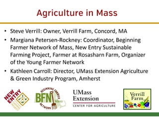 Agriculture in Mass
• Steve Verrill: Owner, Verrill Farm, Concord, MA
• Margiana Petersen-Rockney: Coordinator, Beginning
Farmer Network of Mass, New Entry Sustainable
Farming Project, Farmer at Rosasharn Farm, Organizer
of the Young Farmer Network
• Kathleen Carroll: Director, UMass Extension Agriculture
& Green Industry Program, Amherst

 