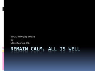 REMAIN CALM, ALL IS WELL
What,Why andWhere
By
Steve Marvin, P.E.
 