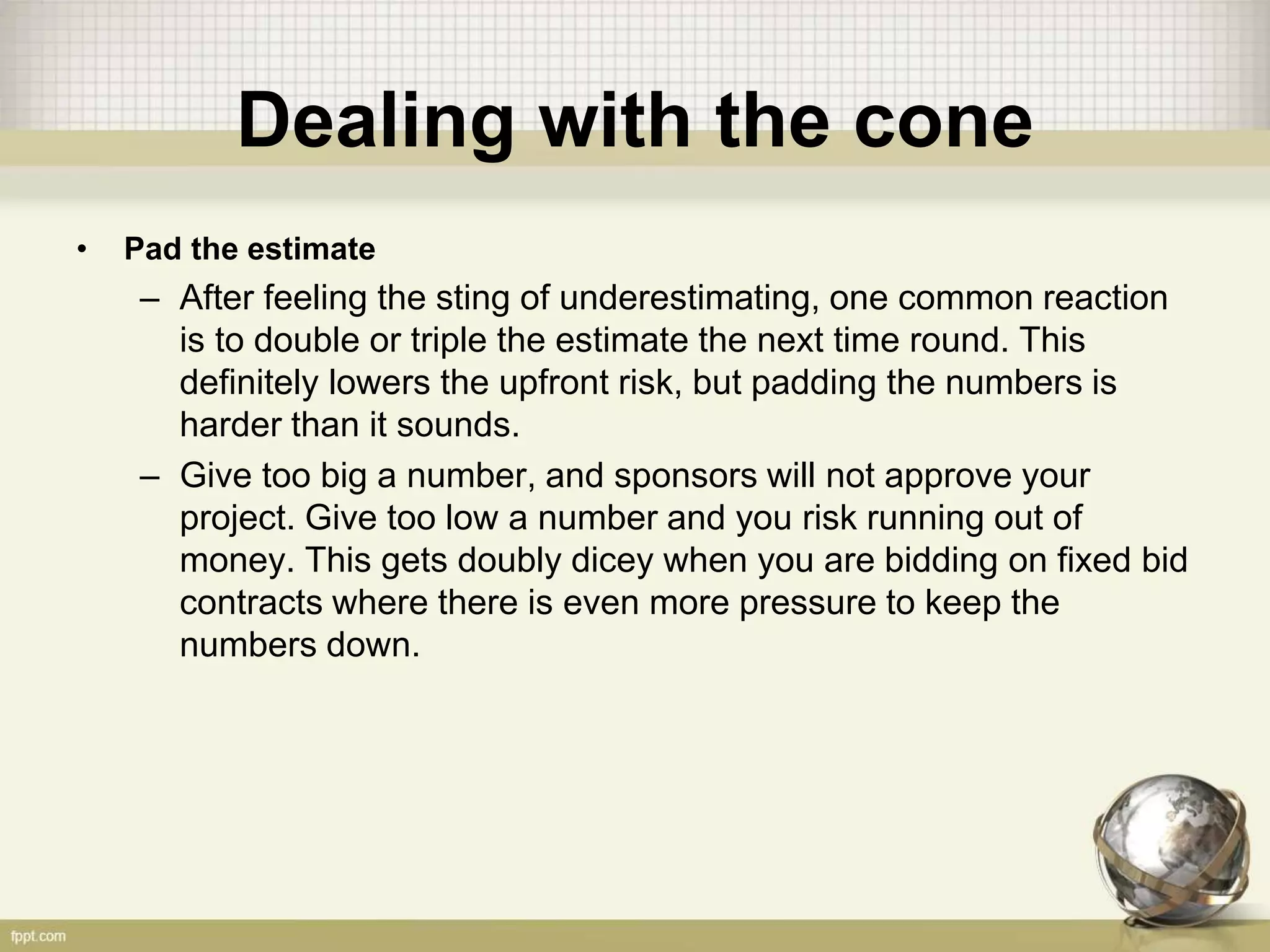 Dealing with the cone
• Pad the estimate
– After feeling the sting of underestimating, one common reaction
is to double or triple the estimate the next time round. This
definitely lowers the upfront risk, but padding the numbers is
harder than it sounds.
– Give too big a number, and sponsors will not approve your
project. Give too low a number and you risk running out of
money. This gets doubly dicey when you are bidding on fixed bid
contracts where there is even more pressure to keep the
numbers down.
 