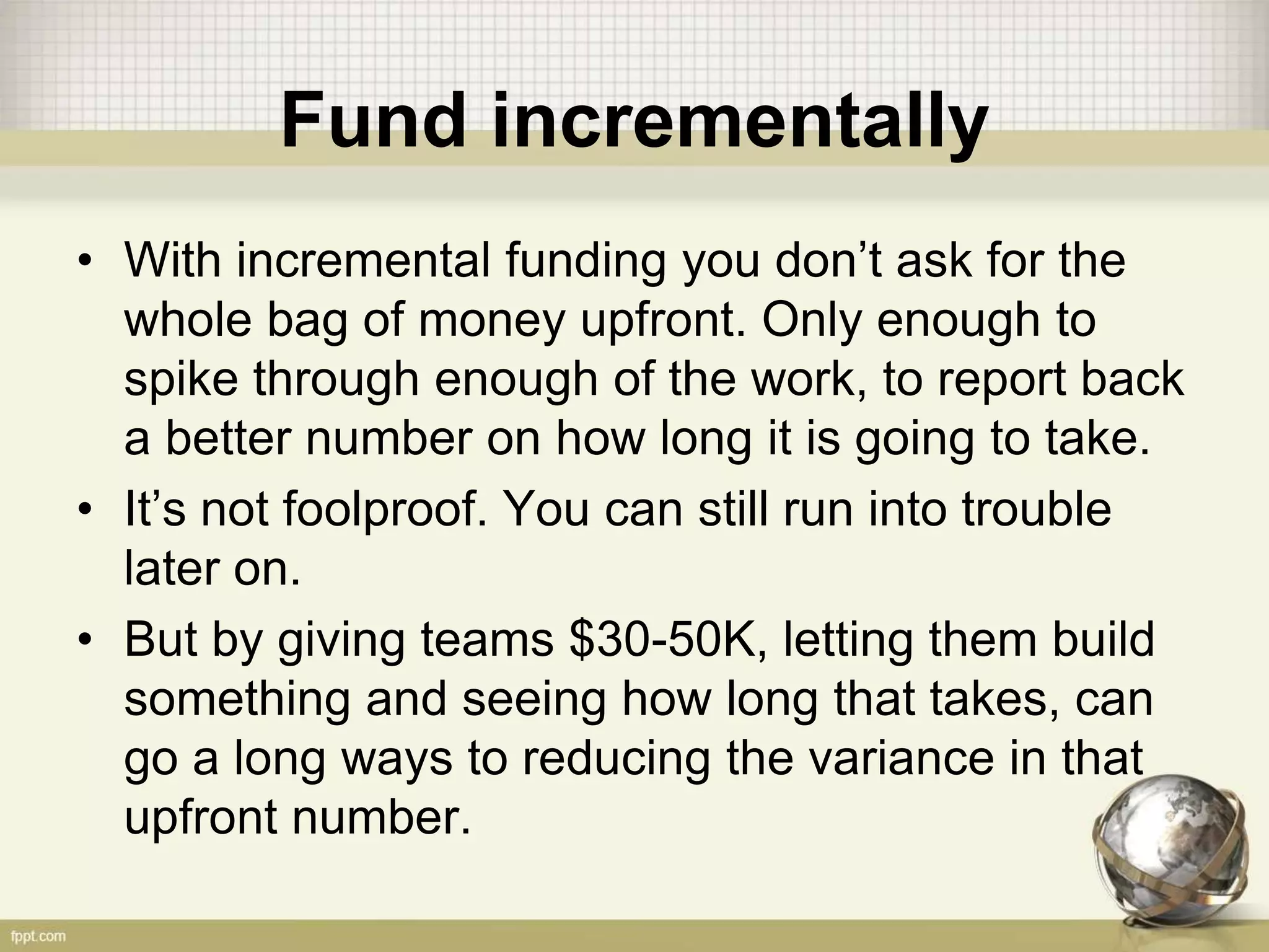 Fund incrementally
• With incremental funding you don’t ask for the
whole bag of money upfront. Only enough to
spike through enough of the work, to report back
a better number on how long it is going to take.
• It’s not foolproof. You can still run into trouble
later on.
• But by giving teams $30-50K, letting them build
something and seeing how long that takes, can
go a long ways to reducing the variance in that
upfront number.
 