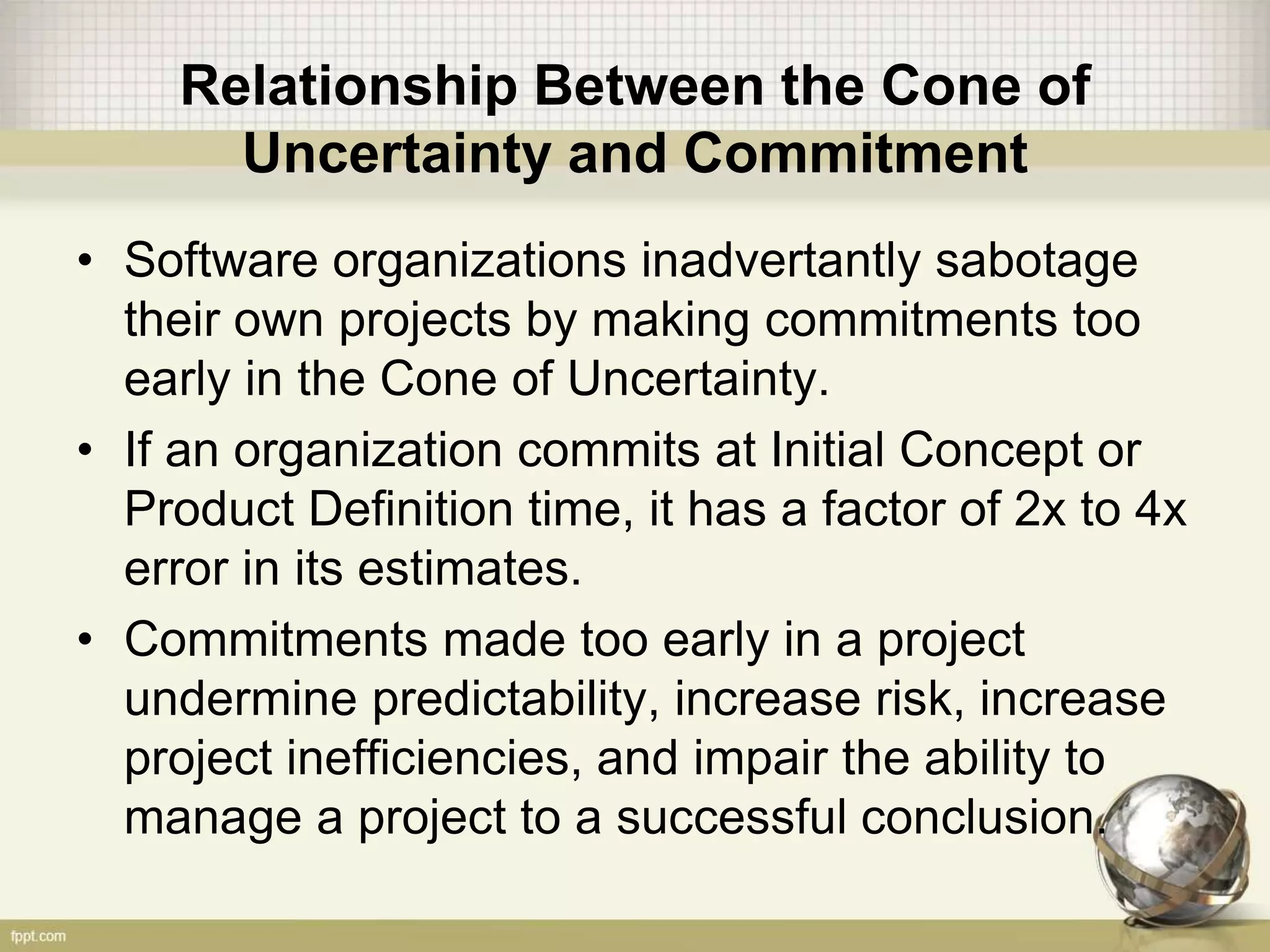 Relationship Between the Cone of
Uncertainty and Commitment
• Software organizations inadvertantly sabotage
their own projects by making commitments too
early in the Cone of Uncertainty.
• If an organization commits at Initial Concept or
Product Definition time, it has a factor of 2x to 4x
error in its estimates.
• Commitments made too early in a project
undermine predictability, increase risk, increase
project inefficiencies, and impair the ability to
manage a project to a successful conclusion.
 