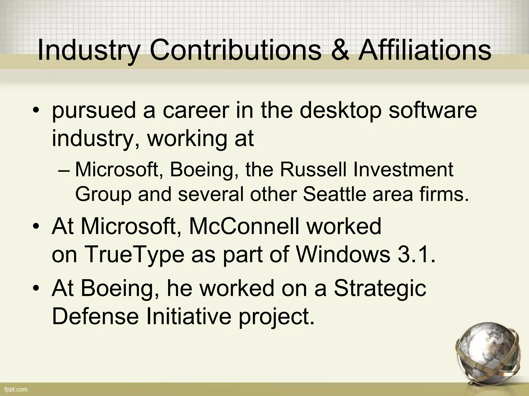 Industry Contributions & Affiliations
• pursued a career in the desktop software
industry, working at
– Microsoft, Boeing, the Russell Investment
Group and several other Seattle area firms.
• At Microsoft, McConnell worked
on TrueType as part of Windows 3.1.
• At Boeing, he worked on a Strategic
Defense Initiative project.
 