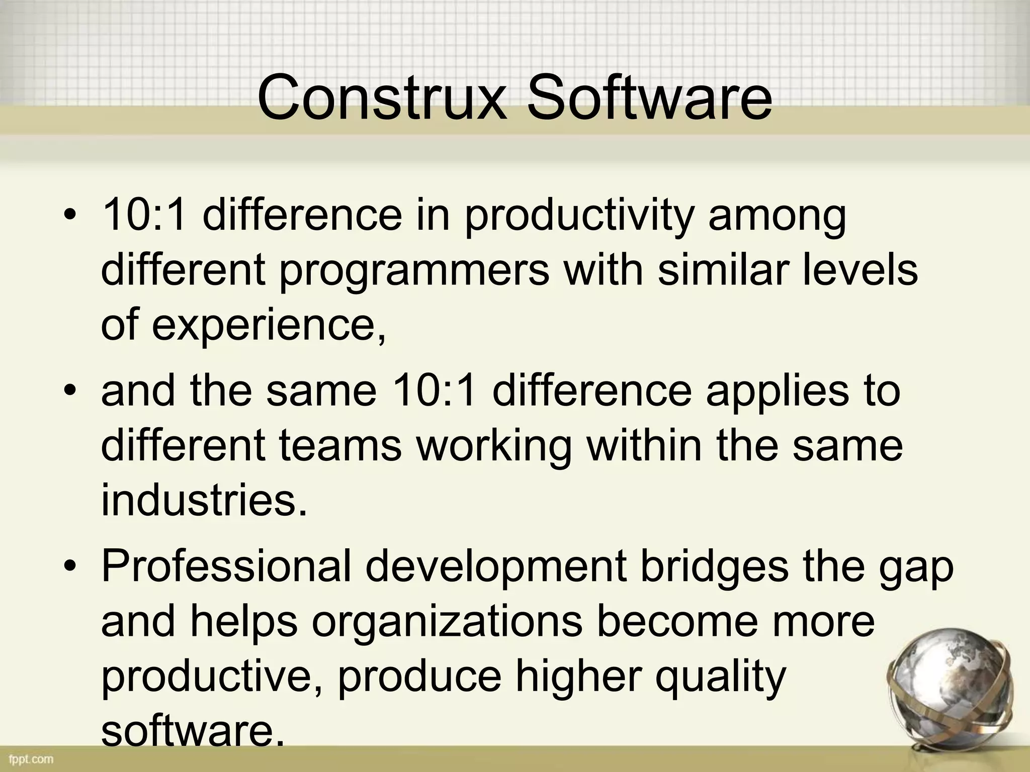 Construx Software
• 10:1 difference in productivity among
different programmers with similar levels
of experience,
• and the same 10:1 difference applies to
different teams working within the same
industries.
• Professional development bridges the gap
and helps organizations become more
productive, produce higher quality
software.
 