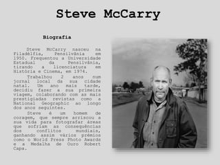 Steve McCarry
Biografia
Steve McCarry nasceu na
Filadélfia, Pensilvânia em
1950. Frequentou a Universidade
Estadual da Pensilvânia,
tirando a licenciatura em
História e Cinema, em 1974.
Trabalhou 2 anos num
jornal local da sua cidade
natal. Um ano mais tarde,
decidiu fazer a sua primeira
viagem, colaborando com as mais
prestigiadas revistas como a
National Geographic ao longo
dos anos seguintes.
Steve é um homem de
coragem, que sempre arriscou a
sua vida para fotografar áreas
que sofriam as consequências
dos conflitos mundiais,
ganhando assim vários prémios
como o World Press Photo Awards
e a Medalha de Ouro Robert
Capa.
 