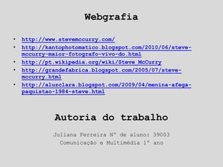 Webgrafia
• http://www.stevemccurry.com/
• http://kantophotomatico.blogspot.com/2010/06/steve-
mccurry-maior-fotografo-vivo-do.html
• http://pt.wikipedia.org/wiki/Steve_McCurry
• http://grandefabrica.blogspot.com/2005/07/steve-
mccurry.html
• http://aluzclara.blogspot.com/2009/04/menina-afega-
paquistao-1984-steve.html
Autoria do trabalho
Juliana Ferreira Nº de aluno: 39003
Comunicação e Multimédia 1º ano
 