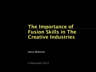 The Importance of
Fusion Skills in The
Creative Industries
Steve McKevitt

4 December 2013

 