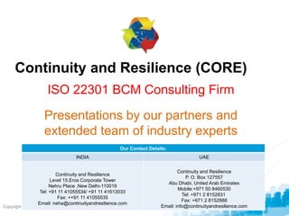 © BCI 2009
Copyright © 2012 Business Continuity Institute
Continuity and Resilience (CORE)
ISO 22301 BCM Consulting Firm
Presentations by our partners and
extended team of industry experts
Our Contact Details:
INDIA UAE
Continuity and Resilience
Level 15,Eros Corporate Tower
Nehru Place ,New Delhi-110019
Tel: +91 11 41055534/ +91 11 41613033
Fax: ++91 11 41055535
Email: neha@continuityandresilience.com
Continuity and Resilience
P. O. Box 127557
Abu Dhabi, United Arab Emirates
Mobile:+971 50 8460530
Tel: +971 2 8152831
Fax: +971 2 8152888
Email: info@continuityandresilience.com
 