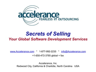 Secrets of Selling
Your Global Software Development Services


www.Accelerance.com * 1-877-992-2235 * info@Accelerance.com
                  +1-650-472-3785 global + fax


                         Accelerance, Inc.
     Redwood City, California & Charlotte, North Carolina USA
 
