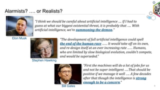 Alarmists? …. or Realists?
6Bill Gates
Stephen Hawking
Elon Musk “The	
  development	
  of	
  full	
  artificial	
  intelligence	
  could	
  spell	
  	
  	
  	
  	
  	
  	
  	
  	
  	
  
the	
  end	
  of	
  the	
  human	
  race	
  ……	
  It	
  would	
  take	
  off	
  on	
  its	
  own,	
  
and	
  re-­design	
  itself	
  at	
  an	
  ever	
  increasing	
  rate	
  ……	
  Humans,	
  
who	
  are	
  limited	
  by	
  slow	
  biological	
  evolution,	
  couldn’t	
  compete,	
  
and	
  would	
  be	
  superseded.”	
  	
  	
  
“I	
  think	
  we	
  should	
  be	
  careful	
  about	
  artificial	
  intelligence	
  ….	
  If	
  I	
  had	
  to	
  
guess	
  at	
  what	
  our	
  biggest	
  existential	
  threat,	
  it	
  is	
  probably	
  that	
  …..	
  With	
  
artificial	
  intelligence,	
  we’re	
  summoning	
  the	
  demon.”	
  
“First	
  the	
  machines	
  will	
  do	
  a	
  lot	
  of	
  jobs	
  for	
  us	
  
and	
  not	
  be	
  super	
  intelligent	
  …..That	
  should	
  be	
  
positive	
  if	
  we	
  manage	
  it	
  well	
  …..	
  A	
  few	
  decades	
  
after	
  that	
  though	
  the	
  intelligence	
  is	
  strong	
  
enough	
  to	
  be	
  a	
  concern.”	
  	
  	
  
 