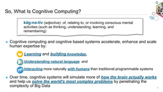 So, What Is Cognitive Computing?
9
▪ Cognitive computing and cognitive based systems accelerate, enhance and scale
human expertise by:
Learning and building knowledge,
Understanding natural language and
Interacting more naturally with humans than traditional programmable systems
▪ Over time, cognitive systems will simulate more of how the brain actually works
and help us solve the world's most complex problems by penetrating the
complexity of Big Data
käg-nəә-tiv (adjective): of, relating to, or involving conscious mental
activities (such as thinking, understanding, learning, and
remembering)
 