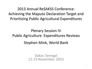 2013 Annual ReSAKSS Conference:
Achieving the Maputo Declaration Target and
Prioritizing Public Agricultural Expenditures
Plenary Session IV
Public Agriculture Expenditures Reviews
Stephen Mink, World Bank
Dakar, Senegal
12-13 November, 2013
1

 