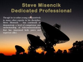 Steve Misencik
Dedicated Professional
Though he is rather young comparatively
to many other experts in his discipline,
Steve Misencik has continued to
demonstrate a level of competence and
understanding of telecommunications
that has impressed both peers and
superiors alike.
 