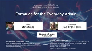 Formulas for the Everyday Admin
Steve Molis Eve Lyons-Berg
With: Moderator:
TO USE YOUR COMPUTER'S AUDIO:
When the webinar begins, you will be connected to audio
using your computer's microphone and speakers (VoIP). A
headset is recommended.
Webinar will begin:
11:00 am, PST
TO USE YOUR TELEPHONE:
If you prefer to use your phone, you must select "Use Telephone"
after joining the webinar and call in using the numbers below.
United States: +1 (213) 929-4212
Access Code: 190-578-492
Audio PIN: Shown after joining the webinar
--OR--
 