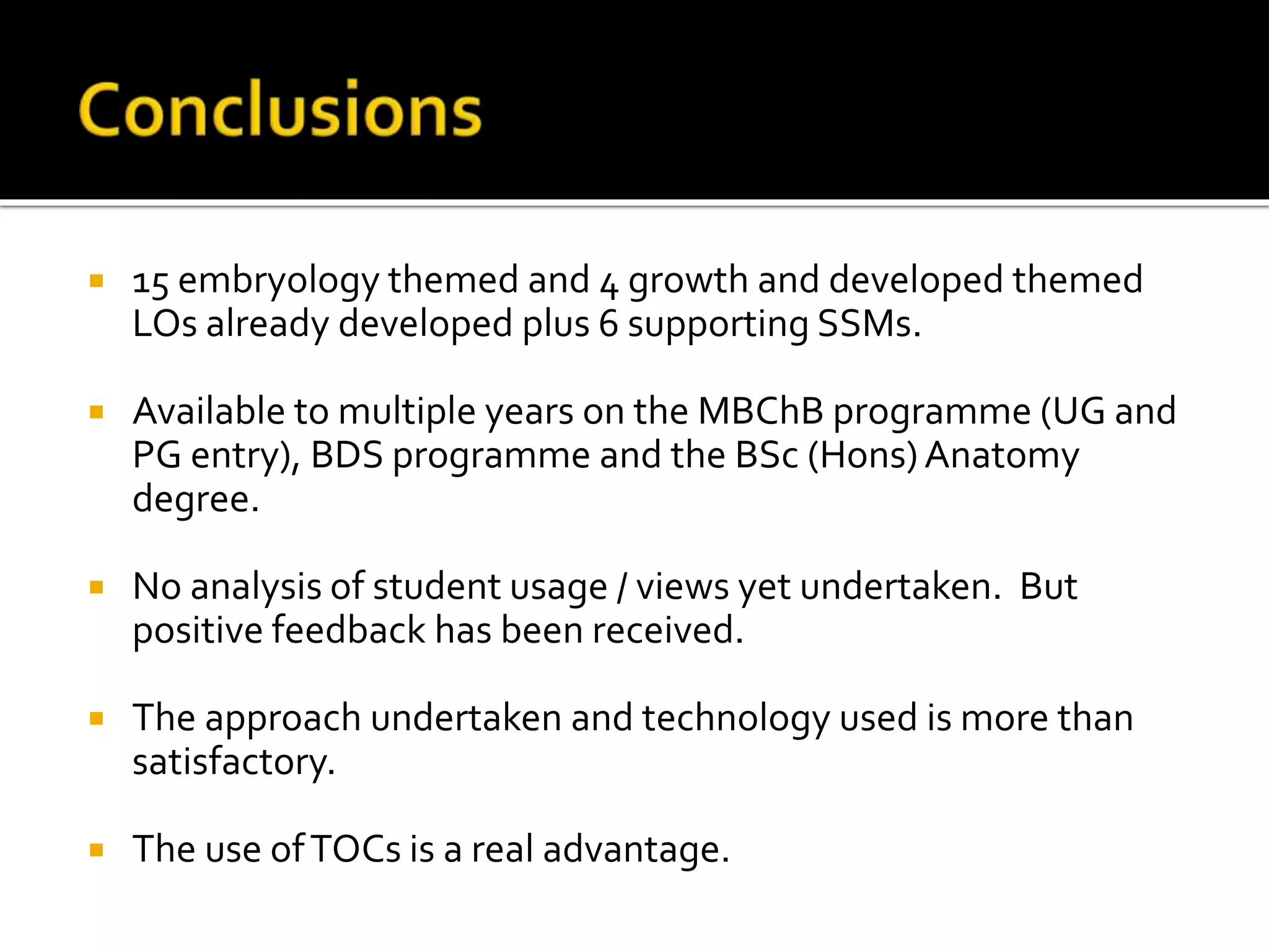  15 embryology themed and 4 growth and developed themed
LOs already developed plus 6 supporting SSMs.
 Available to multiple years on the MBChB programme (UG and
PG entry), BDS programme and the BSc (Hons)Anatomy
degree.
 No analysis of student usage / views yet undertaken. But
positive feedback has been received.
 The approach undertaken and technology used is more than
satisfactory.
 The use ofTOCs is a real advantage.
 