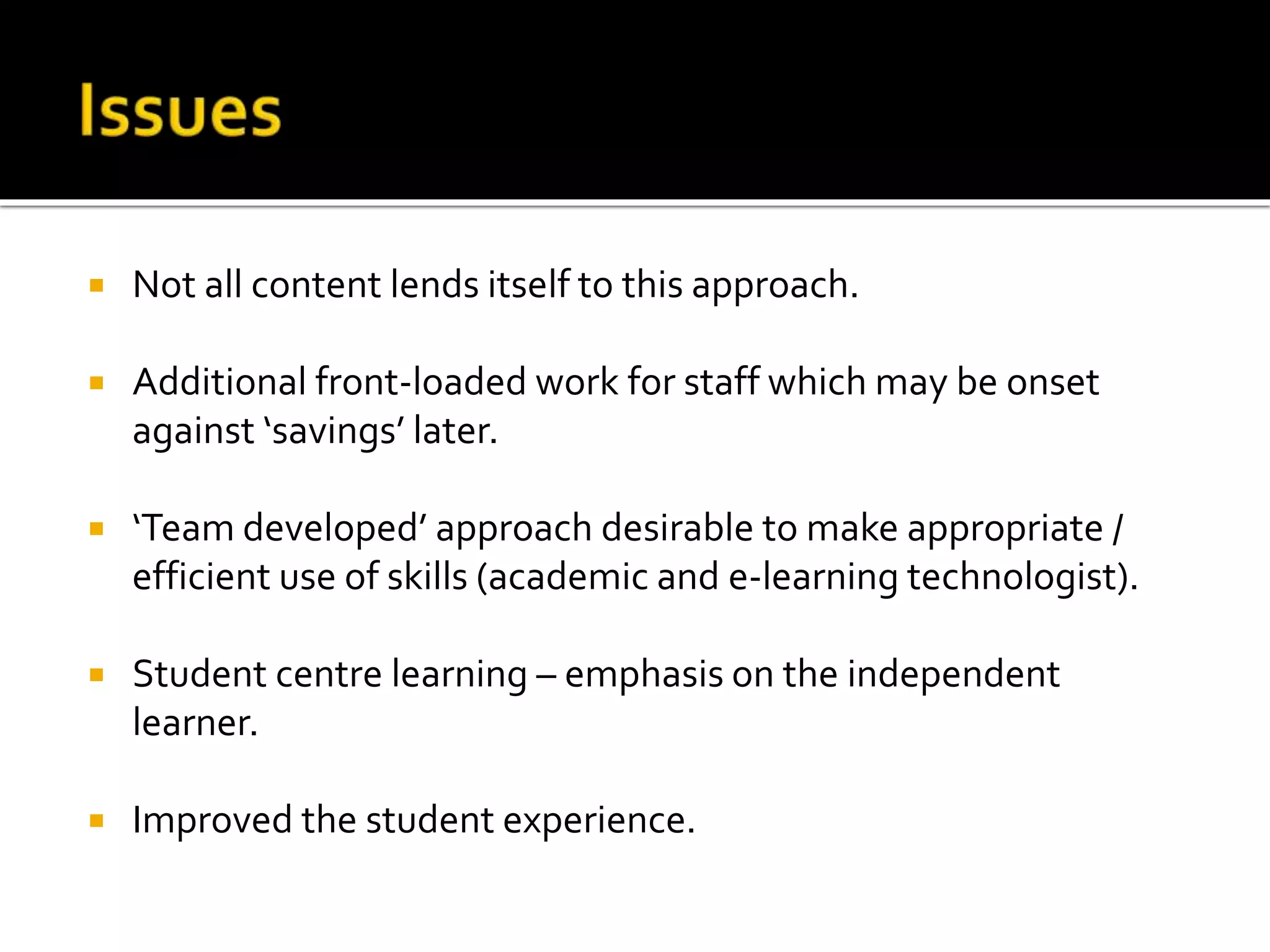  Not all content lends itself to this approach.
 Additional front-loaded work for staff which may be onset
against ‘savings’ later.
 ‘Team developed’ approach desirable to make appropriate /
efficient use of skills (academic and e-learning technologist).
 Student centre learning – emphasis on the independent
learner.
 Improved the student experience.
 