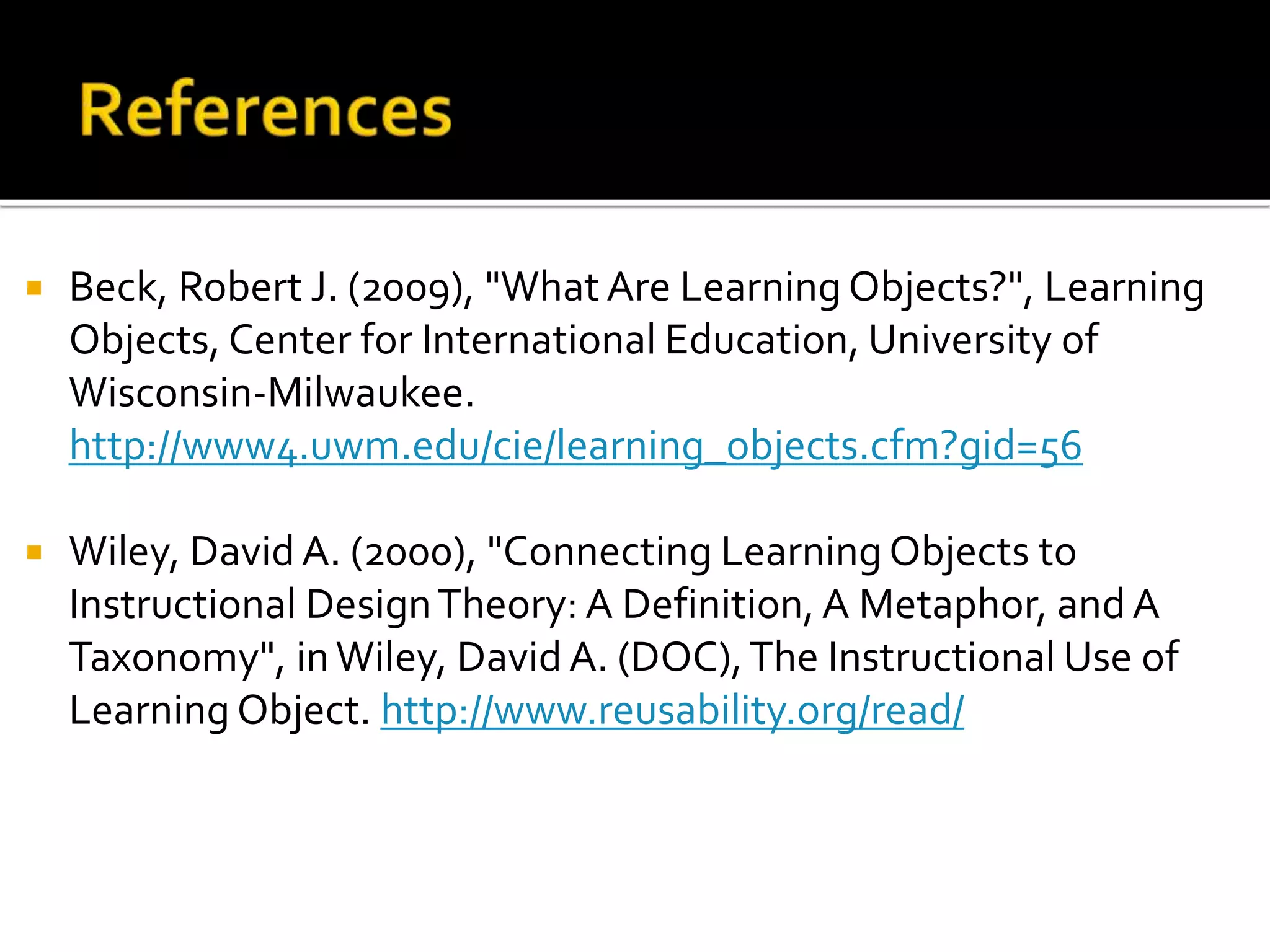  Beck, Robert J. (2009), "What Are Learning Objects?", Learning
Objects, Center for International Education, University of
Wisconsin-Milwaukee.
http://www4.uwm.edu/cie/learning_objects.cfm?gid=56
 Wiley, DavidA. (2000), "Connecting Learning Objects to
Instructional DesignTheory: A Definition, A Metaphor, and A
Taxonomy", inWiley, David A. (DOC),The Instructional Use of
Learning Object. http://www.reusability.org/read/
 