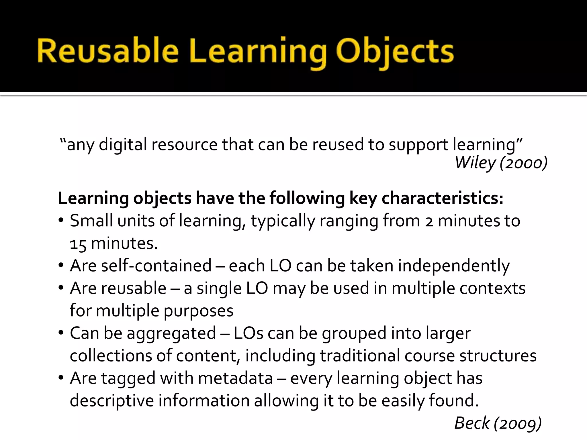 “any digital resource that can be reused to support learning”
Wiley (2000)
Learning objects have the following key characteristics:
• Small units of learning, typically ranging from 2 minutes to
15 minutes.
• Are self-contained – each LO can be taken independently
• Are reusable – a single LO may be used in multiple contexts
for multiple purposes
• Can be aggregated – LOs can be grouped into larger
collections of content, including traditional course structures
• Are tagged with metadata – every learning object has
descriptive information allowing it to be easily found.
Beck (2009)
 