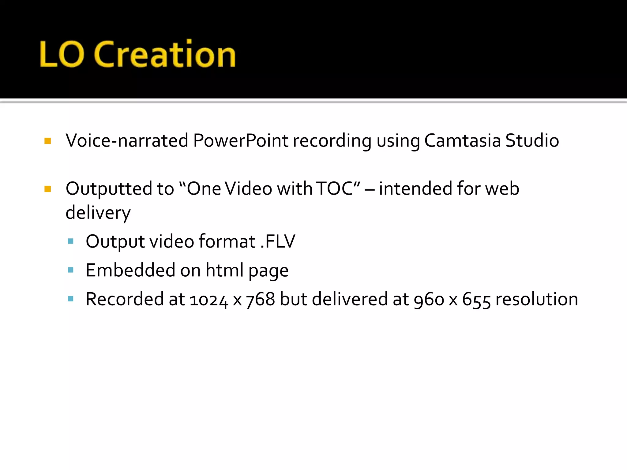  Voice-narrated PowerPoint recording using Camtasia Studio
 Outputted to “OneVideo withTOC” – intended for web
delivery
 Output video format .FLV
 Embedded on html page
 Recorded at 1024 x 768 but delivered at 960 x 655 resolution
 