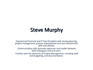Steve Murphy Experienced Financial and IT Vice President with strong planning, project management, process improvement and cost containment skills and abilities. Communication skills promote openness and candor between both colleagues and end users. Familiar with the elements of Project Management, including staff and budgeting, and documentation. 