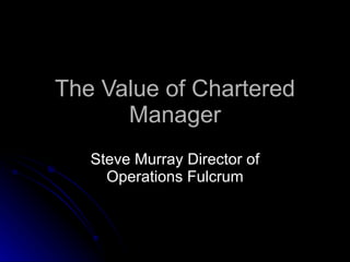 The Value of Chartered Manager Steve Murray Director of Operations Fulcrum 