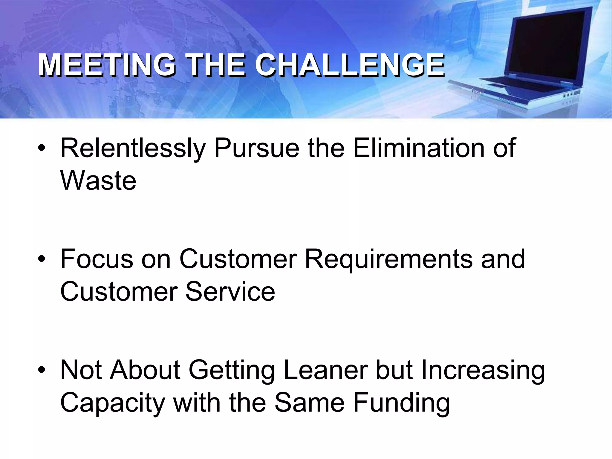 MEETING THE CHALLENGE
• Relentlessly Pursue the Elimination of
Waste
• Focus on Customer Requirements and
Customer Service
• Not About Getting Leaner but Increasing
Capacity with the Same Funding
 