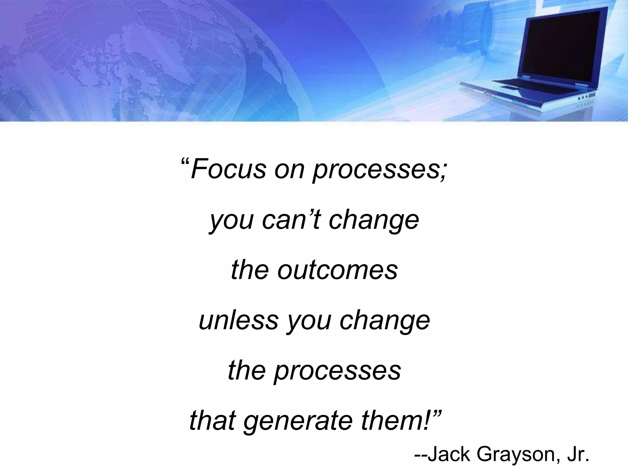 “Focus on processes;
you can’t change
the outcomes
unless you change
the processes
that generate them!”
--Jack Grayson, Jr.
 