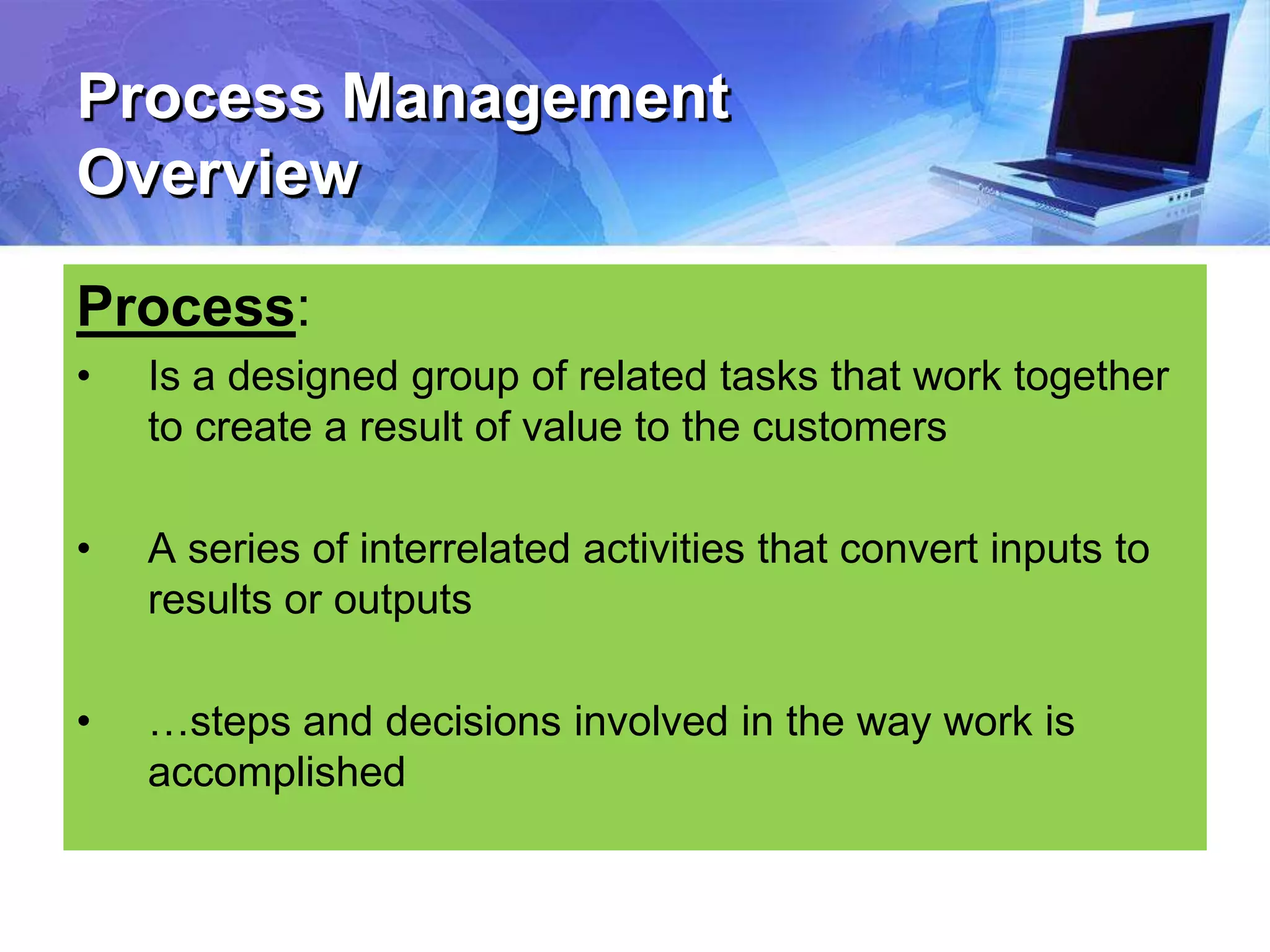 Process Management
Overview
Process:
• Is a designed group of related tasks that work together
to create a result of value to the customers
• A series of interrelated activities that convert inputs to
results or outputs
• …steps and decisions involved in the way work is
accomplished
 