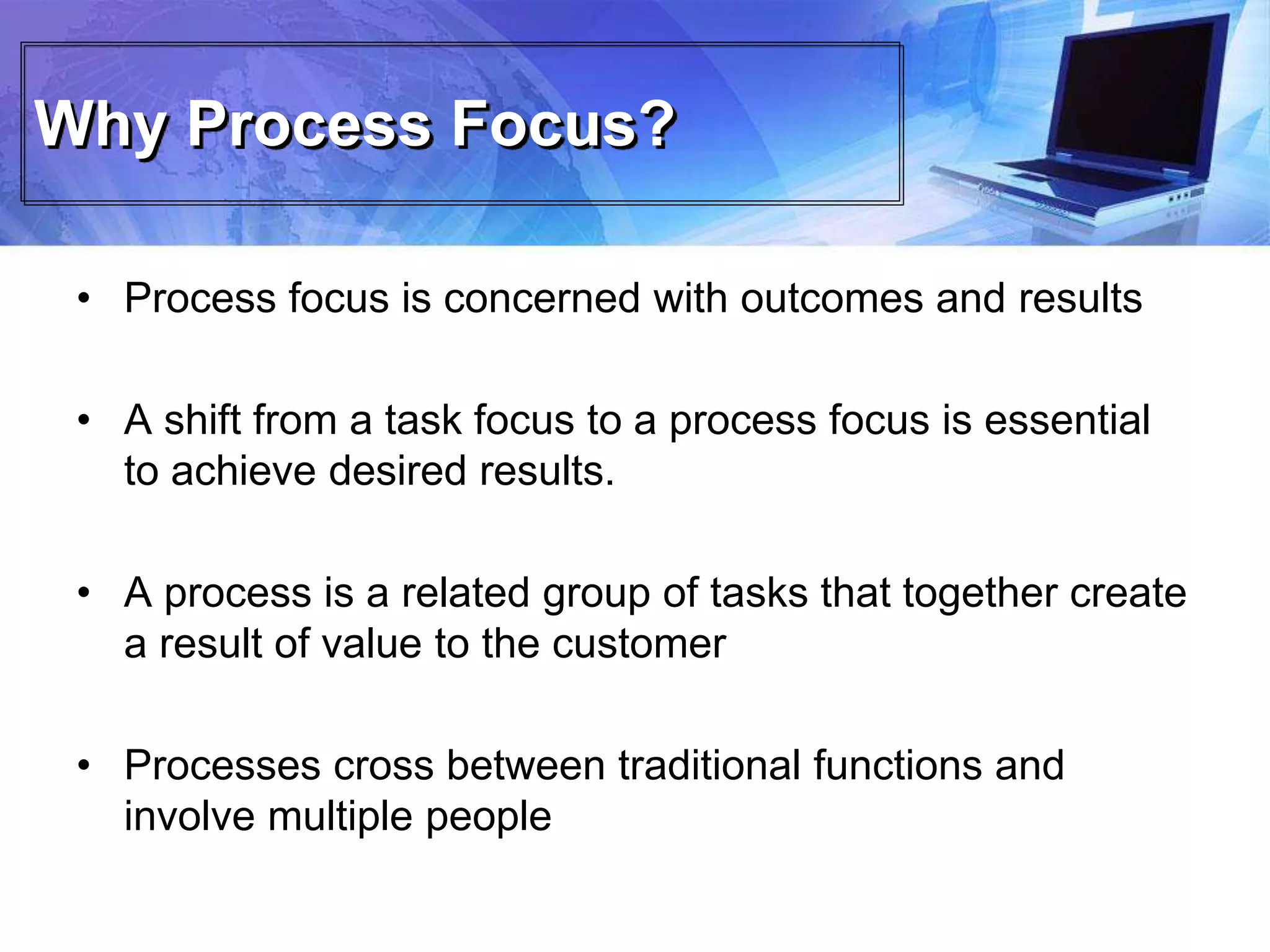Why Process Focus?
• Process focus is concerned with outcomes and results
• A shift from a task focus to a process focus is essential
to achieve desired results.
• A process is a related group of tasks that together create
a result of value to the customer
• Processes cross between traditional functions and
involve multiple people
 