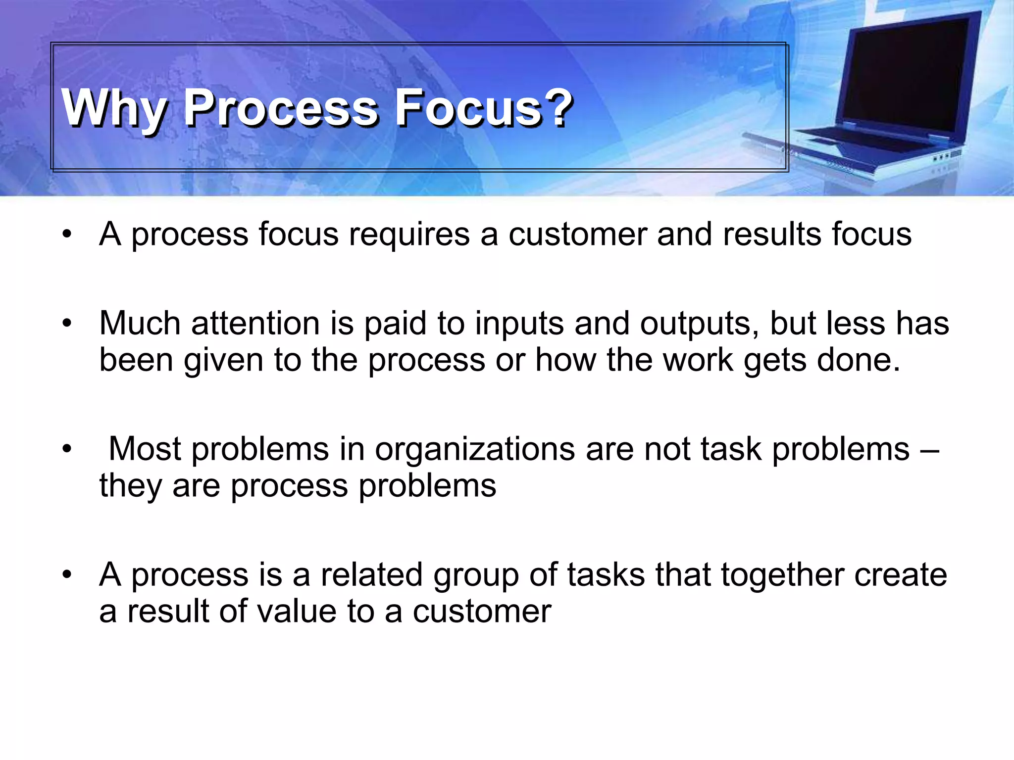 Why Process Focus?
• A process focus requires a customer and results focus
• Much attention is paid to inputs and outputs, but less has
been given to the process or how the work gets done.
• Most problems in organizations are not task problems –
they are process problems
• A process is a related group of tasks that together create
a result of value to a customer
 