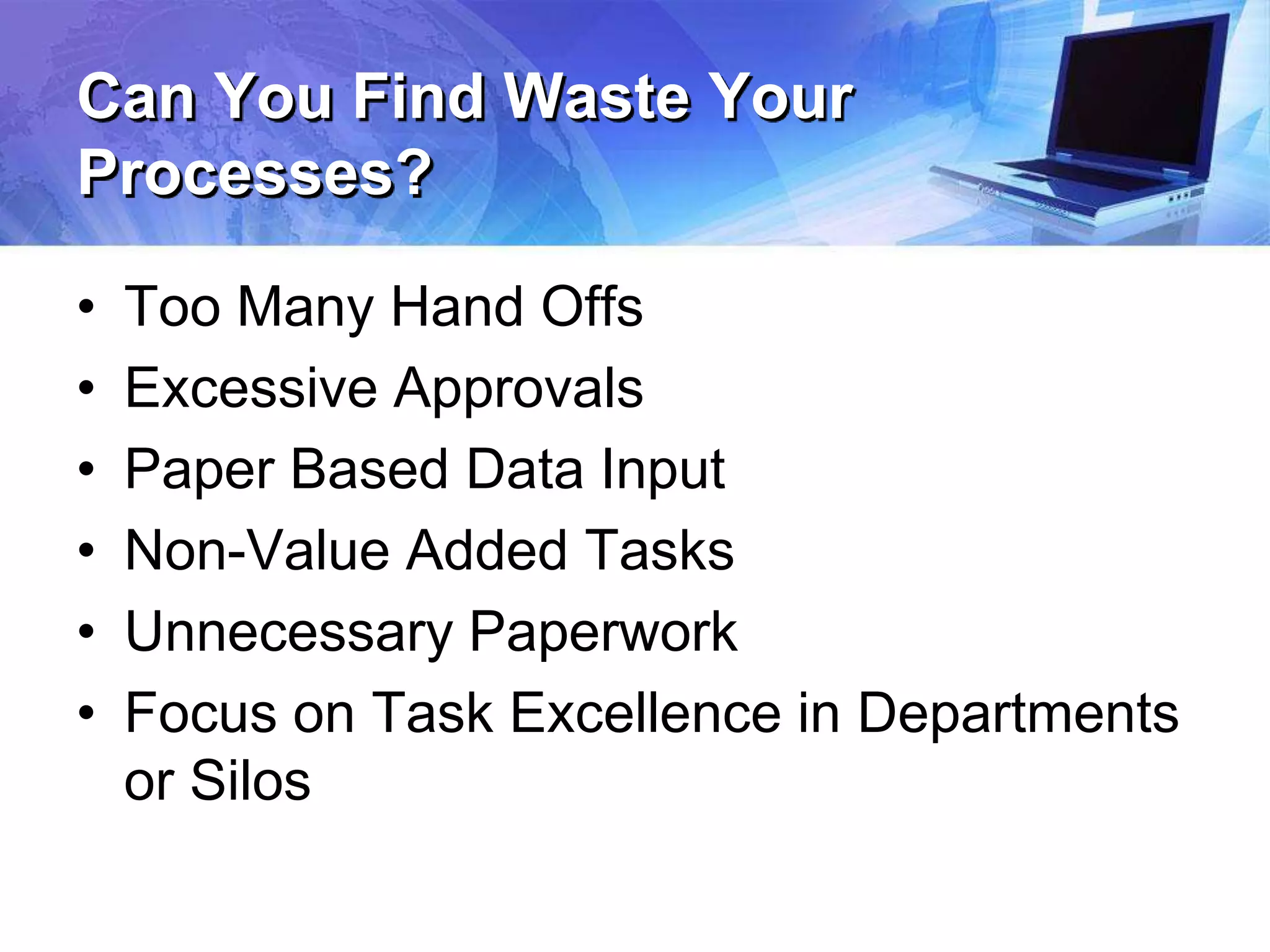 Can You Find Waste Your
Processes?
• Too Many Hand Offs
• Excessive Approvals
• Paper Based Data Input
• Non-Value Added Tasks
• Unnecessary Paperwork
• Focus on Task Excellence in Departments
or Silos
 