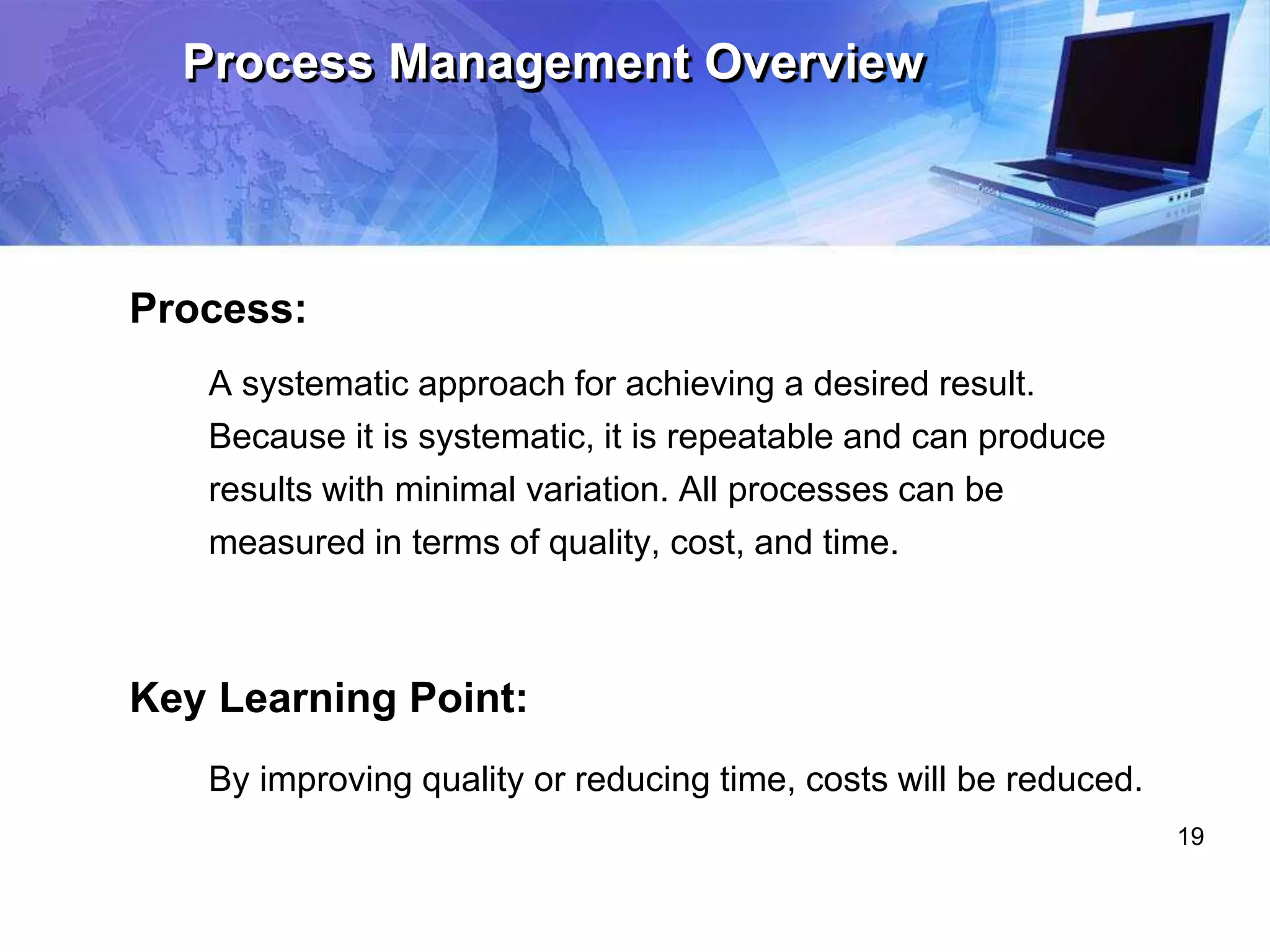19
Process Management Overview
Process:
A systematic approach for achieving a desired result.
Because it is systematic, it is repeatable and can produce
results with minimal variation. All processes can be
measured in terms of quality, cost, and time.
Key Learning Point:
By improving quality or reducing time, costs will be reduced.
 