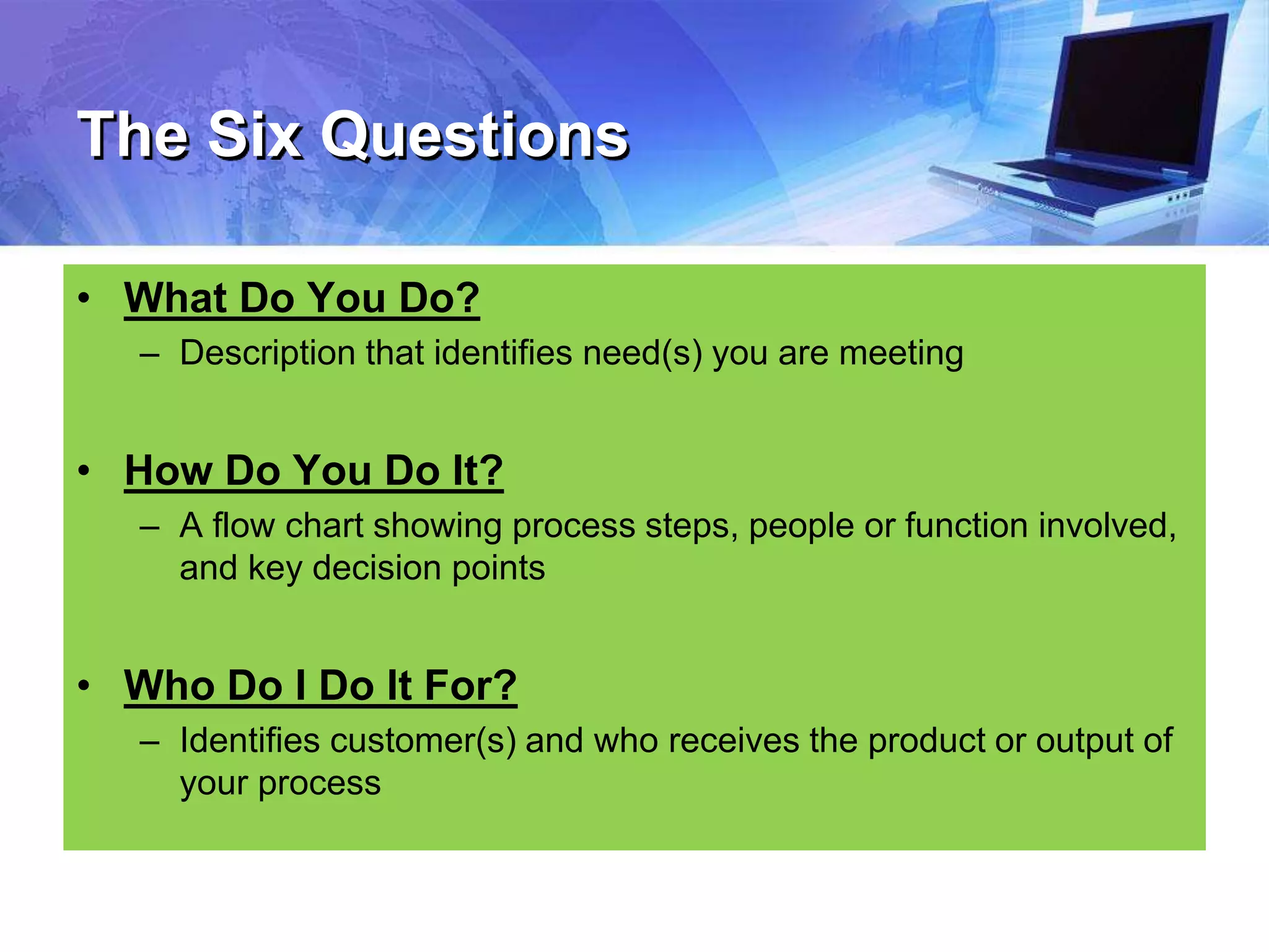 The Six Questions
• What Do You Do?
– Description that identifies need(s) you are meeting
• How Do You Do It?
– A flow chart showing process steps, people or function involved,
and key decision points
• Who Do I Do It For?
– Identifies customer(s) and who receives the product or output of
your process
 