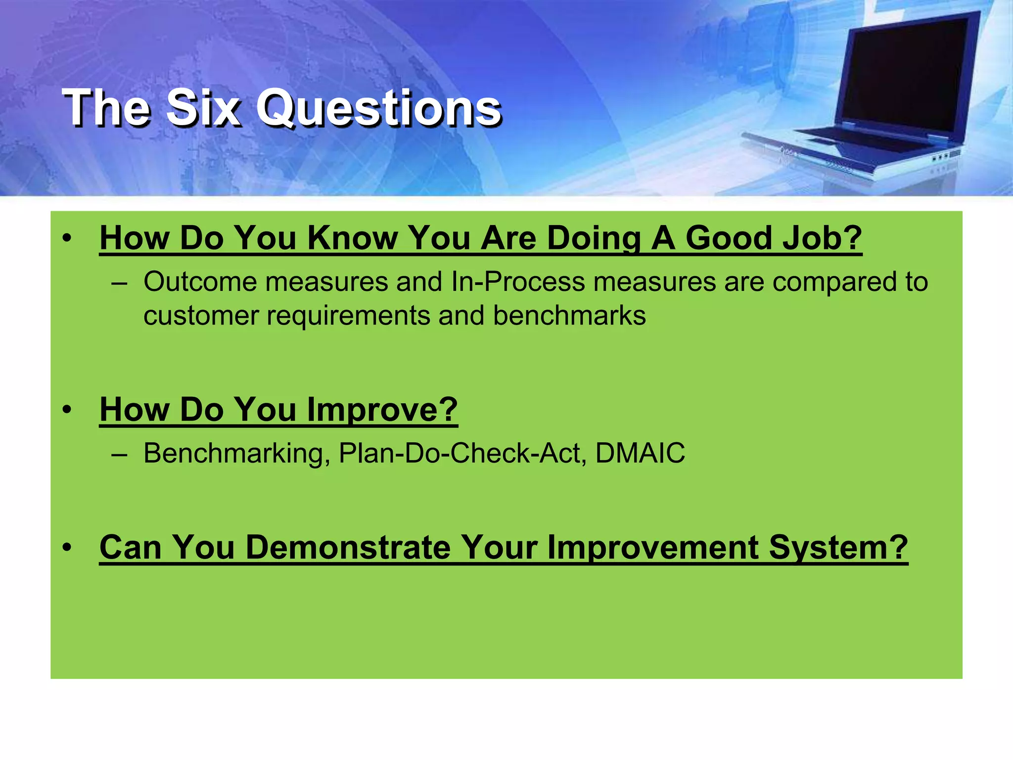 The Six Questions
• How Do You Know You Are Doing A Good Job?
– Outcome measures and In-Process measures are compared to
customer requirements and benchmarks
• How Do You Improve?
– Benchmarking, Plan-Do-Check-Act, DMAIC
• Can You Demonstrate Your Improvement System?
 